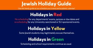 Jewish Holy Day Guide; Use this handy guide as you schedule your events and academic calendar!. Holidays in Red: No scheduling for any departments’ exams, quizzes or due dates and no scheduling for any University-sanctioned or SU-sponsored events. Holidays in Yellow: Some Jewish students may legitimately excuse themselves. Holidays in Green: Scheduling and school requirements continue as usual.
